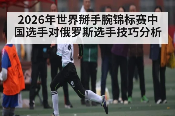 2026年世界掰手腕锦标赛中国选手对俄罗斯选手技巧分析